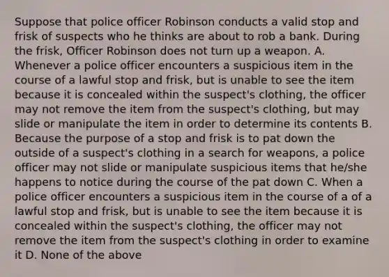 Suppose that police officer Robinson conducts a valid stop and frisk of suspects who he thinks are about to rob a bank. During the frisk, Officer Robinson does not turn up a weapon. A. Whenever a police officer encounters a suspicious item in the course of a lawful stop and frisk, but is unable to see the item because it is concealed within the suspect's clothing, the officer may not remove the item from the suspect's clothing, but may slide or manipulate the item in order to determine its contents B. Because the purpose of a stop and frisk is to pat down the outside of a suspect's clothing in a search for weapons, a police officer may not slide or manipulate suspicious items that he/she happens to notice during the course of the pat down C. When a police officer encounters a suspicious item in the course of a of a lawful stop and frisk, but is unable to see the item because it is concealed within the suspect's clothing, the officer may not remove the item from the suspect's clothing in order to examine it D. None of the above