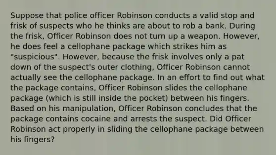 Suppose that police officer Robinson conducts a valid stop and frisk of suspects who he thinks are about to rob a bank. During the frisk, Officer Robinson does not turn up a weapon. However, he does feel a cellophane package which strikes him as "suspicious". However, because the frisk involves only a pat down of the suspect's outer clothing, Officer Robinson cannot actually see the cellophane package. In an effort to find out what the package contains, Officer Robinson slides the cellophane package (which is still inside the pocket) between his fingers. Based on his manipulation, Officer Robinson concludes that the package contains cocaine and arrests the suspect. Did Officer Robinson act properly in sliding the cellophane package between his fingers?