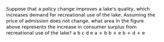 Suppose that a policy change improves a lake's quality, which increases demand for recreational use of the lake. Assuming the price of admission does not change, what area in the figure above represents the increase in consumer surplus from recreational use of the lake? a b c d e a + b b + e b + d + e