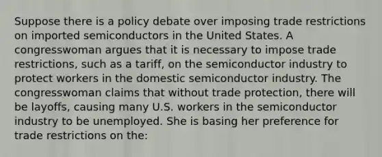 Suppose there is a policy debate over imposing trade restrictions on imported semiconductors in the United States. A congresswoman argues that it is necessary to impose trade restrictions, such as a tariff, on the semiconductor industry to protect workers in the domestic semiconductor industry. The congresswoman claims that without trade protection, there will be layoffs, causing many U.S. workers in the semiconductor industry to be unemployed. She is basing her preference for trade restrictions on the: