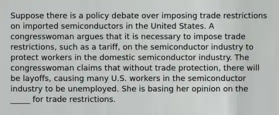 Suppose there is a policy debate over imposing trade restrictions on imported semiconductors in the United States. A congresswoman argues that it is necessary to impose trade restrictions, such as a tariff, on the semiconductor industry to protect workers in the domestic semiconductor industry. The congresswoman claims that without trade protection, there will be layoffs, causing many U.S. workers in the semiconductor industry to be unemployed. She is basing her opinion on the _____ for trade restrictions.