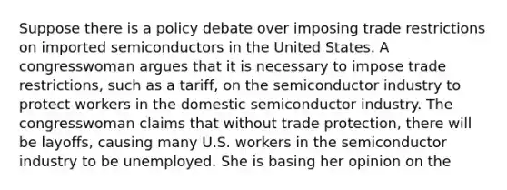 Suppose there is a policy debate over imposing trade restrictions on imported semiconductors in the United States. A congresswoman argues that it is necessary to impose trade restrictions, such as a tariff, on the semiconductor industry to protect workers in the domestic semiconductor industry. The congresswoman claims that without trade protection, there will be layoffs, causing many U.S. workers in the semiconductor industry to be unemployed. She is basing her opinion on the