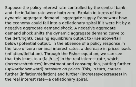 Suppose the policy interest rate controlled by the central bank and the inflation rate were both zero. Explain in terms of the dynamic aggregate demand−aggregate supply framework how the economy could fall into a deflationary spiral if it were hit by a negative aggregate demand shock. A negative aggregate demand shock shifts the dynamic aggregate demand curve to the (left/right), causing equilibrium output to (rise above/fall below) potential output. In the absence of a policy response in the face of zero nominal interest rates, a decrease in prices leads (inflation/deflation). Through the Fisher equation, we can see that this leads to a (fall/rise) in the real interest rate, which (increases/reduces) investment and consumption, putting further (upward/downward) pressure on prices. This, in turn, causes further (inflation/deflation) and further (increases/decreases) in the real interest rate—a deflationary spiral.