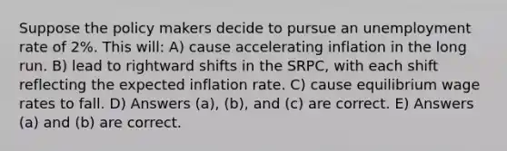 Suppose the policy makers decide to pursue an <a href='https://www.questionai.com/knowledge/kh7PJ5HsOk-unemployment-rate' class='anchor-knowledge'>unemployment rate</a> of 2%. This will: A) cause accelerating inflation in the long run. B) lead to rightward shifts in the SRPC, with each shift reflecting the expected inflation rate. C) cause equilibrium wage rates to fall. D) Answers (a), (b), and (c) are correct. E) Answers (a) and (b) are correct.