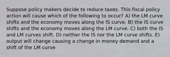 Suppose policy makers decide to reduce taxes. This fiscal policy action will cause which of the following to occur? A) the LM curve shifts and the economy moves along the IS curve. B) the IS curve shifts and the economy moves along the LM curve. C) both the IS and LM curves shift. D) neither the IS nor the LM curve shifts. E) output will change causing a change in money demand and a shift of the LM curve