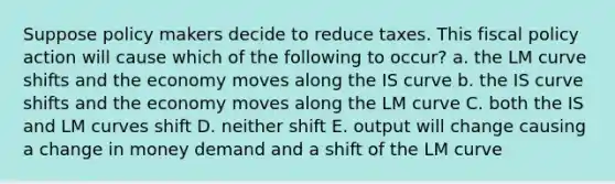 Suppose policy makers decide to reduce taxes. This fiscal policy action will cause which of the following to occur? a. the LM curve shifts and the economy moves along the IS curve b. the IS curve shifts and the economy moves along the LM curve C. both the IS and LM curves shift D. neither shift E. output will change causing a change in money demand and a shift of the LM curve