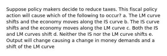 Suppose policy makers decide to reduce taxes. This <a href='https://www.questionai.com/knowledge/kPTgdbKdvz-fiscal-policy' class='anchor-knowledge'>fiscal policy</a> action will cause which of the following to occur? a. The LM curve shifts and the economy moves along the IS curve b. The IS curve shifts and the economy moves along the LM curve c. Both the IS and LM curves shift d. Neither the IS nor the LM curve shifts e. Output will change causing a change in money demands and a shift of the LM curve