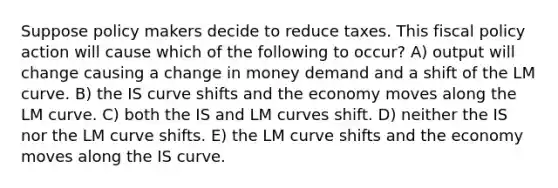 Suppose policy makers decide to reduce taxes. This fiscal policy action will cause which of the following to occur? A) output will change causing a change in money demand and a shift of the LM curve. B) the IS curve shifts and the economy moves along the LM curve. C) both the IS and LM curves shift. D) neither the IS nor the LM curve shifts. E) the LM curve shifts and the economy moves along the IS curve.