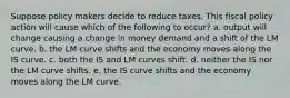 Suppose policy makers decide to reduce taxes. This fiscal policy action will cause which of the following to​ occur? a. output will change causing a change in money demand and a shift of the LM curve. b. the LM curve shifts and the economy moves along the IS curve. c. both the IS and LM curves shift. d. neither the IS nor the LM curve shifts. e. the IS curve shifts and the economy moves along the LM curve.