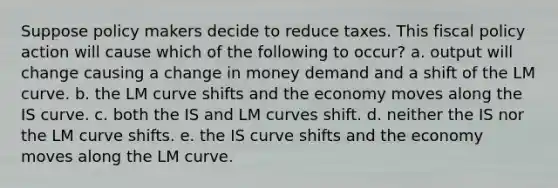 Suppose policy makers decide to reduce taxes. This <a href='https://www.questionai.com/knowledge/kPTgdbKdvz-fiscal-policy' class='anchor-knowledge'>fiscal policy</a> action will cause which of the following to​ occur? a. output will change causing a change in money demand and a shift of the LM curve. b. the LM curve shifts and the economy moves along the IS curve. c. both the IS and LM curves shift. d. neither the IS nor the LM curve shifts. e. the IS curve shifts and the economy moves along the LM curve.