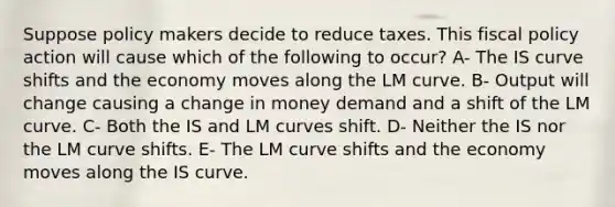 Suppose policy makers decide to reduce taxes. This fiscal policy action will cause which of the following to occur? A- The IS curve shifts and the economy moves along the LM curve. B- Output will change causing a change in money demand and a shift of the LM curve. C- Both the IS and LM curves shift. D- Neither the IS nor the LM curve shifts. E- The LM curve shifts and the economy moves along the IS curve.