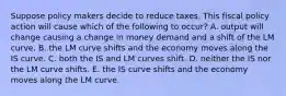 Suppose policy makers decide to reduce taxes. This fiscal policy action will cause which of the following to​ occur? A. output will change causing a change in money demand and a shift of the LM curve. B. the LM curve shifts and the economy moves along the IS curve. C. both the IS and LM curves shift. D. neither the IS nor the LM curve shifts. E. the IS curve shifts and the economy moves along the LM curve.