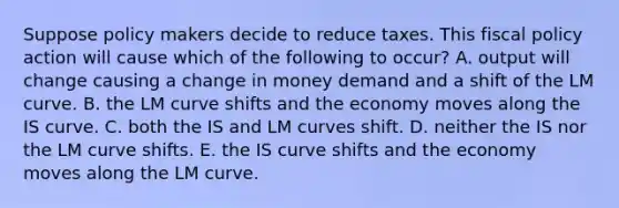 Suppose policy makers decide to reduce taxes. This fiscal policy action will cause which of the following to​ occur? A. output will change causing a change in money demand and a shift of the LM curve. B. the LM curve shifts and the economy moves along the IS curve. C. both the IS and LM curves shift. D. neither the IS nor the LM curve shifts. E. the IS curve shifts and the economy moves along the LM curve.