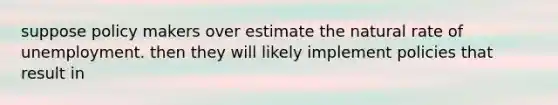 suppose policy makers over estimate the natural rate of unemployment. then they will likely implement policies that result in