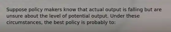 Suppose policy makers know that actual output is falling but are unsure about the level of potential output. Under these circumstances, the best policy is probably to: