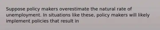 Suppose policy makers overestimate the natural rate of unemployment. In situations like these, policy makers will likely implement policies that result in