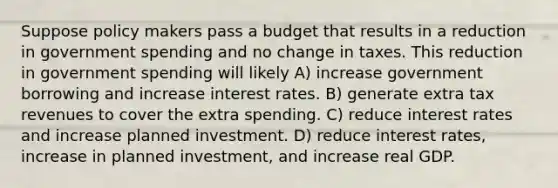 Suppose policy makers pass a budget that results in a reduction in government spending and no change in taxes. This reduction in government spending will likely A) increase government borrowing and increase interest rates. B) generate extra tax revenues to cover the extra spending. C) reduce interest rates and increase planned investment. D) reduce interest rates, increase in planned investment, and increase real GDP.