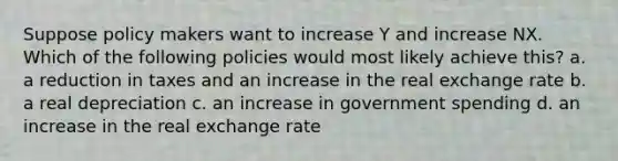 Suppose policy makers want to increase Y and increase NX. Which of the following policies would most likely achieve this? a. a reduction in taxes and an increase in the real exchange rate b. a real depreciation c. an increase in government spending d. an increase in the real exchange rate