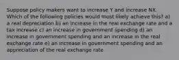 Suppose policy makers want to increase Y and increase NX. Which of the following policies would most likely achieve this? a) a real depreciation b) an increase in the real exchange rate and a tax increase c) an increase in government spending d) an increase in government spending and an increase in the real exchange rate e) an increase in government spending and an appreciation of the real exchange rate