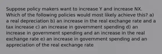 Suppose policy makers want to increase Y and increase NX. Which of the following policies would most likely achieve this? a) a real depreciation b) an increase in the real exchange rate and a tax increase c) an increase in government spending d) an increase in government spending and an increase in the real exchange rate e) an increase in government spending and an appreciation of the real exchange rate