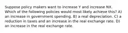 Suppose policy makers want to increase Y and increase NX. Which of the following policies would most likely achieve this? A) an increase in government spending. B) a real depreciation. C) a reduction in taxes and an increase in the real exchange rate. D) an increase in the real exchange rate.