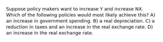 Suppose policy makers want to increase Y and increase NX. Which of the following policies would most likely achieve this? A) an increase in government spending. B) a real depreciation. C) a reduction in taxes and an increase in the real exchange rate. D) an increase in the real exchange rate.