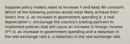 Suppose policy makers want to increase Y and keep NX constant. Which of the following policies would most likely achieve this? Select one: a. an increase in government spending b. a real depreciation c. encourage the country's trading partners to implement policies that will cause an increase in foreign income (Y*) d. an increase in government spending and a reduction in the real exchange rate e. a reduction in the real exchange rate