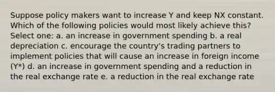 Suppose policy makers want to increase Y and keep NX constant. Which of the following policies would most likely achieve this? Select one: a. an increase in government spending b. a real depreciation c. encourage the country's trading partners to implement policies that will cause an increase in foreign income (Y*) d. an increase in government spending and a reduction in the real exchange rate e. a reduction in the real exchange rate