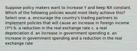 Suppose policy makers want to increase Y and keep NX constant. Which of the following policies would most likely achieve this? Select one: a. encourage the country's trading partners to implement policies that will cause an increase in foreign income (Y*) b. a reduction in the real exchange rate c. a real depreciation d. an increase in government spending e. an increase in government spending and a reduction in the real exchange rate