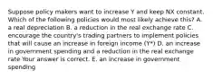 Suppose policy makers want to increase Y and keep NX constant. Which of the following policies would most likely achieve​ this? A. a real depreciation B. a reduction in the real exchange rate C. encourage the​ country's trading partners to implement policies that will cause an increase in foreign income​ (Y*) D. an increase in government spending and a reduction in the real exchange rate Your answer is correct. E. an increase in government spending