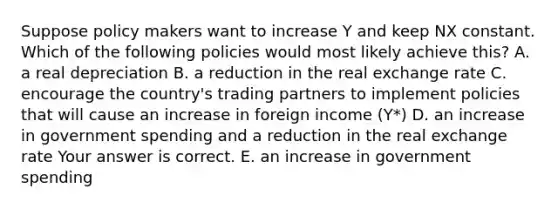 Suppose policy makers want to increase Y and keep NX constant. Which of the following policies would most likely achieve​ this? A. a real depreciation B. a reduction in the real exchange rate C. encourage the​ country's trading partners to implement policies that will cause an increase in foreign income​ (Y*) D. an increase in government spending and a reduction in the real exchange rate Your answer is correct. E. an increase in government spending