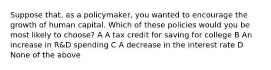 Suppose that, as a policymaker, you wanted to encourage the growth of human capital. Which of these policies would you be most likely to choose? A A tax credit for saving for college B An increase in R&D spending C A decrease in the interest rate D None of the above