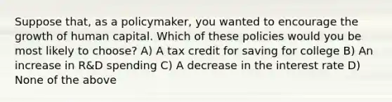 Suppose that, as a policymaker, you wanted to encourage the growth of human capital. Which of these policies would you be most likely to choose? A) A tax credit for saving for college B) An increase in R&D spending C) A decrease in the interest rate D) None of the above