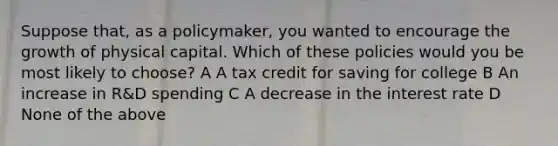 Suppose that, as a policymaker, you wanted to encourage the growth of physical capital. Which of these policies would you be most likely to choose? A A tax credit for saving for college B An increase in R&D spending C A decrease in the interest rate D None of the above