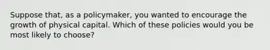 Suppose that, as a policymaker, you wanted to encourage the growth of physical capital. Which of these policies would you be most likely to choose?