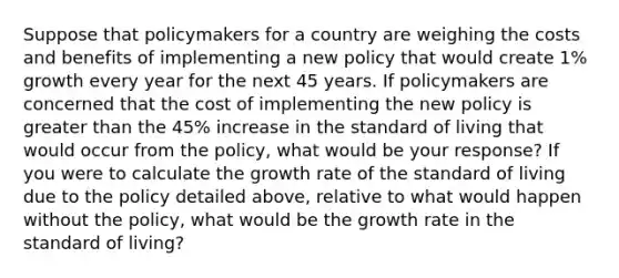 Suppose that policymakers for a country are weighing the costs and benefits of implementing a new policy that would create​ 1% growth every year for the next 45 years. If policymakers are concerned that the cost of implementing the new policy is greater than the 45% increase in the standard of living that would occur from the​ policy, what would be your​ response? If you were to calculate the growth rate of the standard of living due to the policy detailed​ above, relative to what would happen without the​ policy, what would be the growth rate in the standard of​ living?