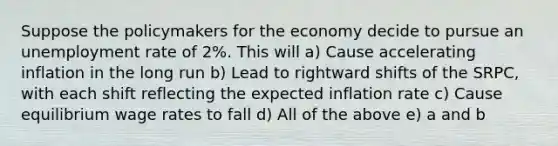 Suppose the policymakers for the economy decide to pursue an <a href='https://www.questionai.com/knowledge/kh7PJ5HsOk-unemployment-rate' class='anchor-knowledge'>unemployment rate</a> of 2%. This will a) Cause accelerating inflation in the long run b) Lead to rightward shifts of the SRPC, with each shift reflecting the expected inflation rate c) Cause equilibrium wage rates to fall d) All of the above e) a and b