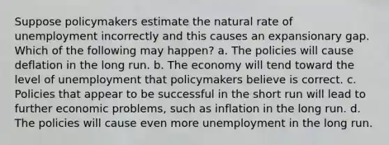 Suppose policymakers estimate the natural rate of unemployment incorrectly and this causes an expansionary gap. Which of the following may happen? a. The policies will cause deflation in the long run. b. The economy will tend toward the level of unemployment that policymakers believe is correct. c. Policies that appear to be successful in the short run will lead to further economic problems, such as inflation in the long run. d. The policies will cause even more unemployment in the long run.