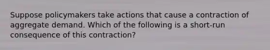 Suppose policymakers take actions that cause a contraction of aggregate demand. Which of the following is a short-run consequence of this contraction?