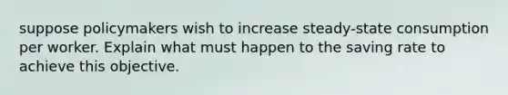 suppose policymakers wish to increase steady-state consumption per worker. Explain what must happen to the saving rate to achieve this objective.