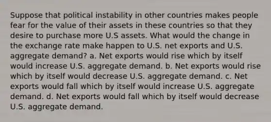 Suppose that political instability in other countries makes people fear for the value of their assets in these countries so that they desire to purchase more U.S assets. What would the change in the exchange rate make happen to U.S. net exports and U.S. aggregate demand? a. Net exports would rise which by itself would increase U.S. aggregate demand. b. Net exports would rise which by itself would decrease U.S. aggregate demand. c. Net exports would fall which by itself would increase U.S. aggregate demand. d. Net exports would fall which by itself would decrease U.S. aggregate demand.