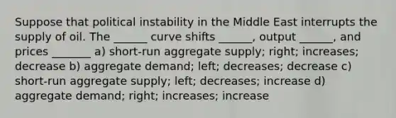 Suppose that political instability in the Middle East interrupts the supply of oil. The ______ curve shifts ______, output ______, and prices _______ a) short-run aggregate supply; right; increases; decrease b) aggregate demand; left; decreases; decrease c) short-run aggregate supply; left; decreases; increase d) aggregate demand; right; increases; increase