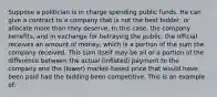 Suppose a politician is in charge spending public funds. He can give a contract to a company that is not the best bidder, or allocate more than they deserve. In this case, the company benefits, and in exchange for betraying the public, the official receives an amount of money, which is a portion of the sum the company received. This sum itself may be all or a portion of the difference between the actual (inflated) payment to the company and the (lower) market-based price that would have been paid had the bidding been competitive. This is an example of: