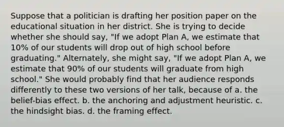 Suppose that a politician is drafting her position paper on the educational situation in her district. She is trying to decide whether she should say, "If we adopt Plan A, we estimate that 10% of our students will drop out of high school before graduating." Alternately, she might say, "If we adopt Plan A, we estimate that 90% of our students will graduate from high school." She would probably find that her audience responds differently to these two versions of her talk, because of a. the belief-bias effect. b. the anchoring and adjustment heuristic. c. the hindsight bias. d. the framing effect.