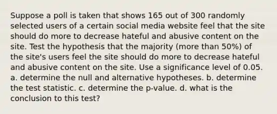 Suppose a poll is taken that shows 165 out of 300 randomly selected users of a certain social media website feel that the site should do more to decrease hateful and abusive content on the site. Test the hypothesis that the majority​ (more than​ 50%) of the​ site's users feel the site should do more to decrease hateful and abusive content on the site. Use a significance level of 0.05. a. determine the null and alternative hypotheses. b. determine the test statistic. c. determine the p-value. d. what is the conclusion to this test?