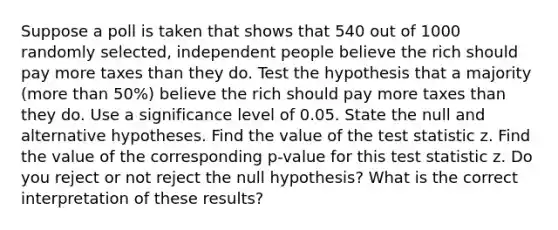 Suppose a poll is taken that shows that 540 out of 1000 randomly​ selected, independent people believe the rich should pay more taxes than they do. Test the hypothesis that a majority​ (more than​ 50%) believe the rich should pay more taxes than they do. Use a significance level of 0.05. State the null and alternative hypotheses. Find the value of the test statistic z. Find the value of the corresponding​ p-value for this test statistic z. Do you reject or not reject the null​ hypothesis? What is the correct interpretation of these​ results?