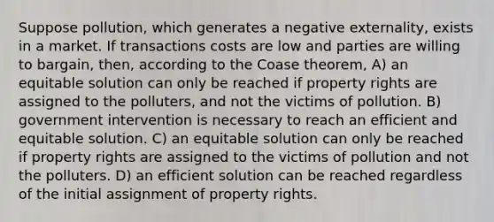 Suppose pollution, which generates a negative externality, exists in a market. If transactions costs are low and parties are willing to bargain, then, according to the Coase theorem, A) an equitable solution can only be reached if property rights are assigned to the polluters, and not the victims of pollution. B) government intervention is necessary to reach an efficient and equitable solution. C) an equitable solution can only be reached if property rights are assigned to the victims of pollution and not the polluters. D) an efficient solution can be reached regardless of the initial assignment of property rights.