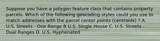 Suppose you have a polygon feature class that contains property parcels. Which of the following geocoding styles could you use to match addresses with the parcel center points (centroids) ? A. U.S. Streets - One Range B U.S. Single House C. U.S. Streets - Dual Ranges D. U.S. Hyphenated