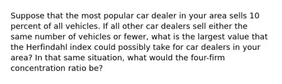 Suppose that the most popular car dealer in your area sells 10 percent of all vehicles. If all other car dealers sell either the same number of vehicles or fewer, what is the largest value that the Herfindahl index could possibly take for car dealers in your area? In that same situation, what would the four-firm concentration ratio be?