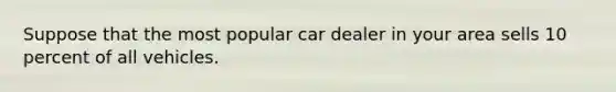 Suppose that the most popular car dealer in your area sells 10 percent of all vehicles.